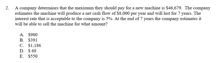 A company determines that the maximum they should pay for a new machine is $46,679. The company
estimates the machine will produce a net cash flow of $8,000 per year and will last for 7 years. The
interest rate that is acceptable to the company is 5%. At the end of 7 years the company estimates it
will be able to sell the machine for what amount?
2.
A. $980
В. $391
С. S1,186
D. $ 68
E. $550
