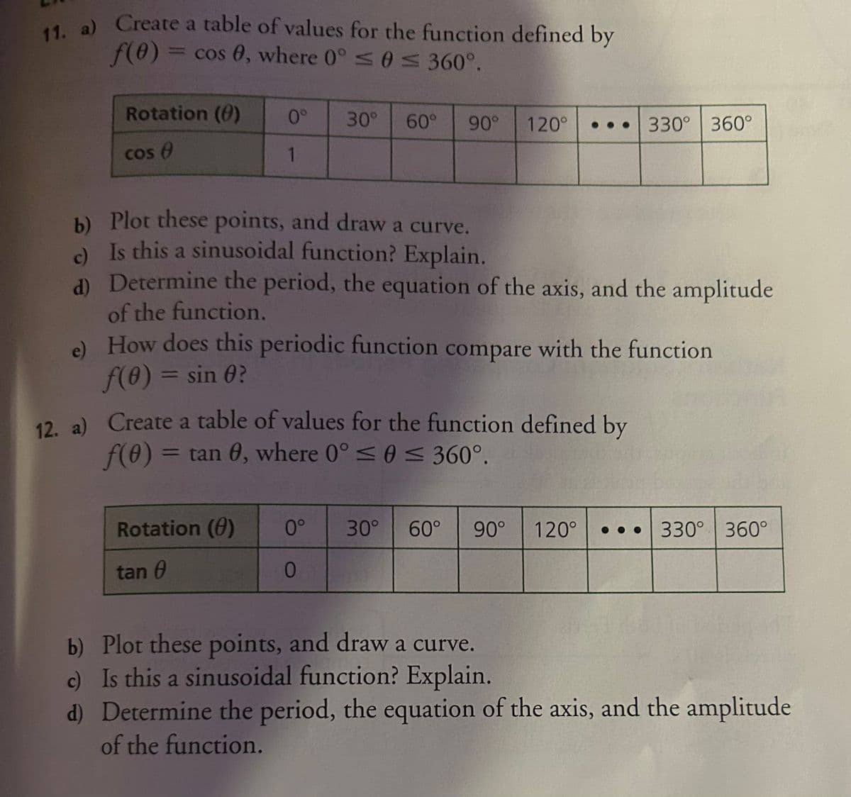 11. a) Create a table of values for the function defined by
f(0) = cos 0, where 0° ≤ 0 ≤ 360°.
Rotation (0)
cos (
0° 30° 60° 90°
1
120°
b)
Plot these points, and draw a curve.
c) Is this a sinusoidal function? Explain.
d) Determine the period, the equation of the axis, and the amplitude
of the function.
Rotation (0)
tan 0
e) How does this periodic function compare with the function
f(0) = sin 0?
12. a) Create a table of values for the function defined by
f(0) = tan 0, where 0° ≤ 0 ≤ 360°.
330° 360°
0° 30° 60° 90°
0
120° ... 330° 360°
b) Plot these points, and draw a curve.
c) Is this a sinusoidal function? Explain.
d) Determine the period, the equation of the axis, and the amplitude
of the function.