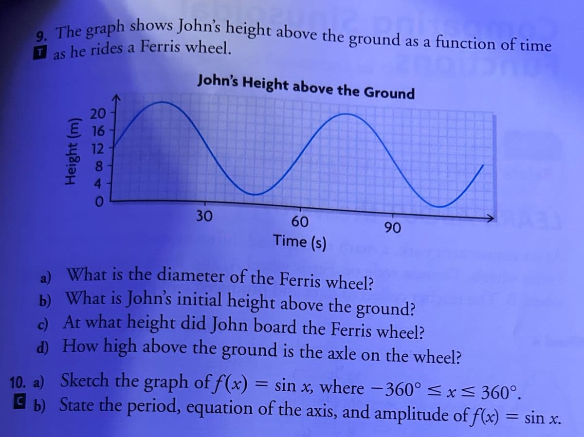 9. The graph shows John's height above the ground as a function of time
T
as he rides a Ferris wheel.
20
E 16
12
Height (m)
41
John's Height above the Ground
30
60
Time (s)
90
a)
What is the diameter of the Ferris wheel?
b) What is John's initial height above the ground?
c) At what height did John board the Ferris wheel?
d)
How high above the ground is the axle on the wheel?
10. a)
Sketch the graph of f(x) = sin x, where -360° ≤x≤ 360°.
b) State the period, equation of the axis, and amplitude of f(x) = sin x.
C