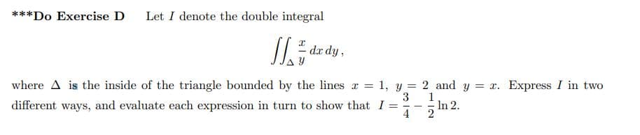 ***Do Exercise D Let I denote the double integral
Jdx
- dx dy,
where A is the inside of the triangle bounded by the lines = 1, y = 2 and y = x. Express I in two
different ways, and evaluate each expression in turn to show that I =
3 1
In 2.
4-2