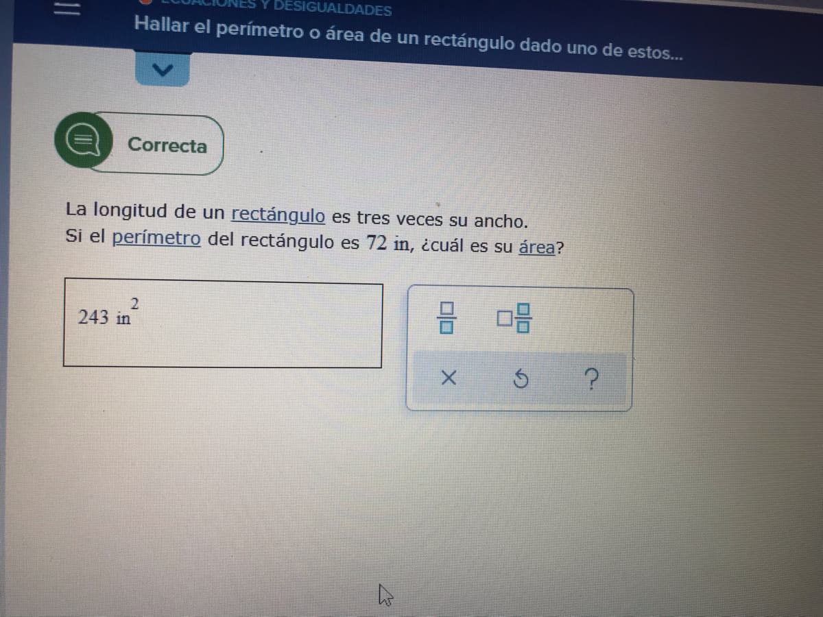 Y DESIGUALDADES
Hallar el perímetro o área de un rectángulo dado uno de estos...
Correcta
La longitud de un rectángulo es tres veces su ancho.
Si el perímetro del rectángulo es 72 in, ¿cuál es su área?
2
243 in
08
Ś
مار
00
X
?