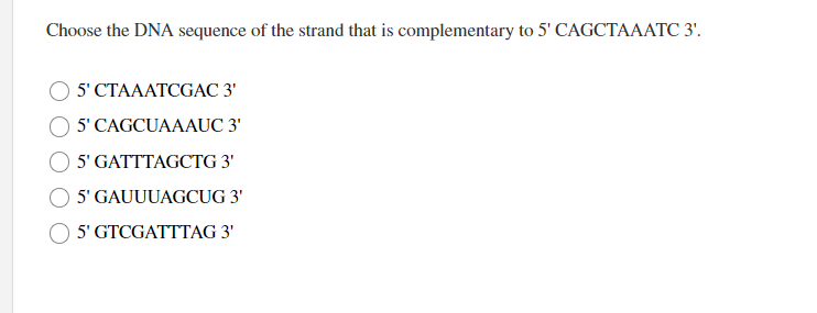 Choose the DNA sequence of the strand that is complementary to 5' CAGCTAAATC 3'.
5' CTAAATCGAC 3'
5' CAGCUAAAUC 3'
5' GATTTAGCTG 3'
5' GAUUUAGCUG 3'
5' GTCGATTTAG 3'