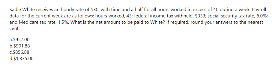 Sadie White receives an hourly rate of $30, with time and a half for all hours worked in excess of 40 during a week. Payroll
data for the current week are as follows: hours worked, 43; federal income tax withheld, $333; social security tax rate, 6.0%;
and Medicare tax rate, 1.5%. What is the net amount to be paid to White? If required, round your answers to the nearest
cent.
a.$957.00
b.$901.88
c.$856.88
d.$1,335.00