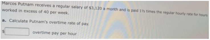 Marcos Putnam receives a regular salary of $3,120 a month and is paid 1½ times the regular hourly rate for hours
worked in excess of 40 per week.
a. Calculate Putnam's overtime rate of pay.
overtime pay per hour