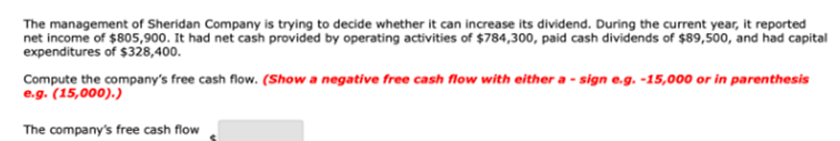 The management of Sheridan Company is trying to decide whether it can increase its dividend. During the current year, it reported
net income of $805,900. It had net cash provided by operating activities of $784,300, paid cash dividends of $89,500, and had capital
expenditures of $328,400.
Compute the company's free cash flow. (Show a negative free cash flow with either a - sign e.g. -15,000 or in parenthesis
e.g. (15,000).)
The company's free cash flow