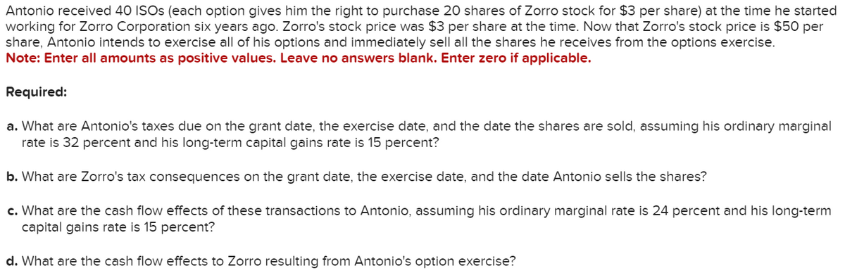 Antonio received 40 ISOs (each option gives him the right to purchase 20 shares of Zorro stock for $3 per share) at the time he started
working for Zorro Corporation six years ago. Zorro's stock price was $3 per share at the time. Now that Zorro's stock price is $50 per
share, Antonio intends to exercise all of his options and immediately sell all the shares he receives from the options exercise.
Note: Enter all amounts as positive values. Leave no answers blank. Enter zero if applicable.
Required:
a. What are Antonio's taxes due on the grant date, the exercise date, and the date the shares are sold, assuming his ordinary marginal
rate is 32 percent and his long-term capital gains rate is 15 percent?
b. What are Zorro's tax consequences on the grant date, the exercise date, and the date Antonio sells the shares?
c. What are the cash flow effects of these transactions to Antonio, assuming his ordinary marginal rate is 24 percent and his long-term
capital gains rate is 15 percent?
d. What are the cash flow effects to Zorro resulting from Antonio's option exercise?