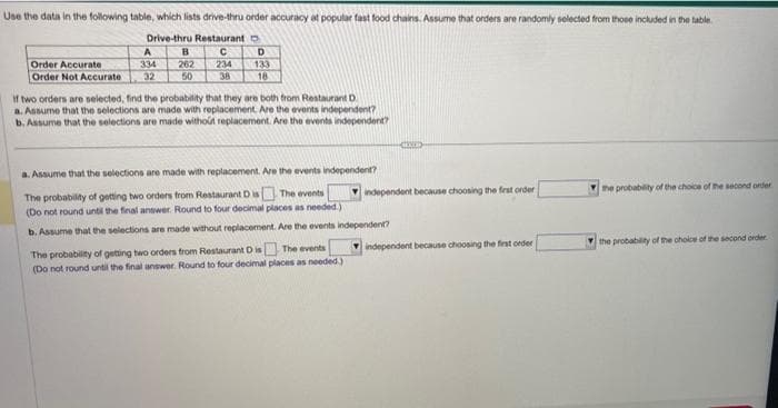 Use the data in the following table, which lists drive-thru order accuracy at popular fast food chains. Assume that orders are randomly selected from those included in the table.
Drive-thru Restaurant D
C
234
38
Order Accurate
Order Not Accurate
A
334
32
B
262
50
D
133
18
If two orders are selected, find the probability that they are both from Restaurant D
a. Assume that the selections are made with replacement. Are the events independent?
b. Assume that the selections are made without replacement. Are the events independent?
a. Assume that the selections are made with replacement. Are the events independent?
The probability of getting two orders from Restaurant D is
The events
(Do not round until the final answer. Round to four decimal places as needed.)
b. Assume that the selections are made without replacement. Are the events independent?
The events
The probability of getting two orders from Restaurant D is
(Do not round until the final answer. Round to four decimal places as needed.)
independent because choosing the first order
independent because choosing the first order
the probability of the choice of the second order
the probability of the choice of the second order