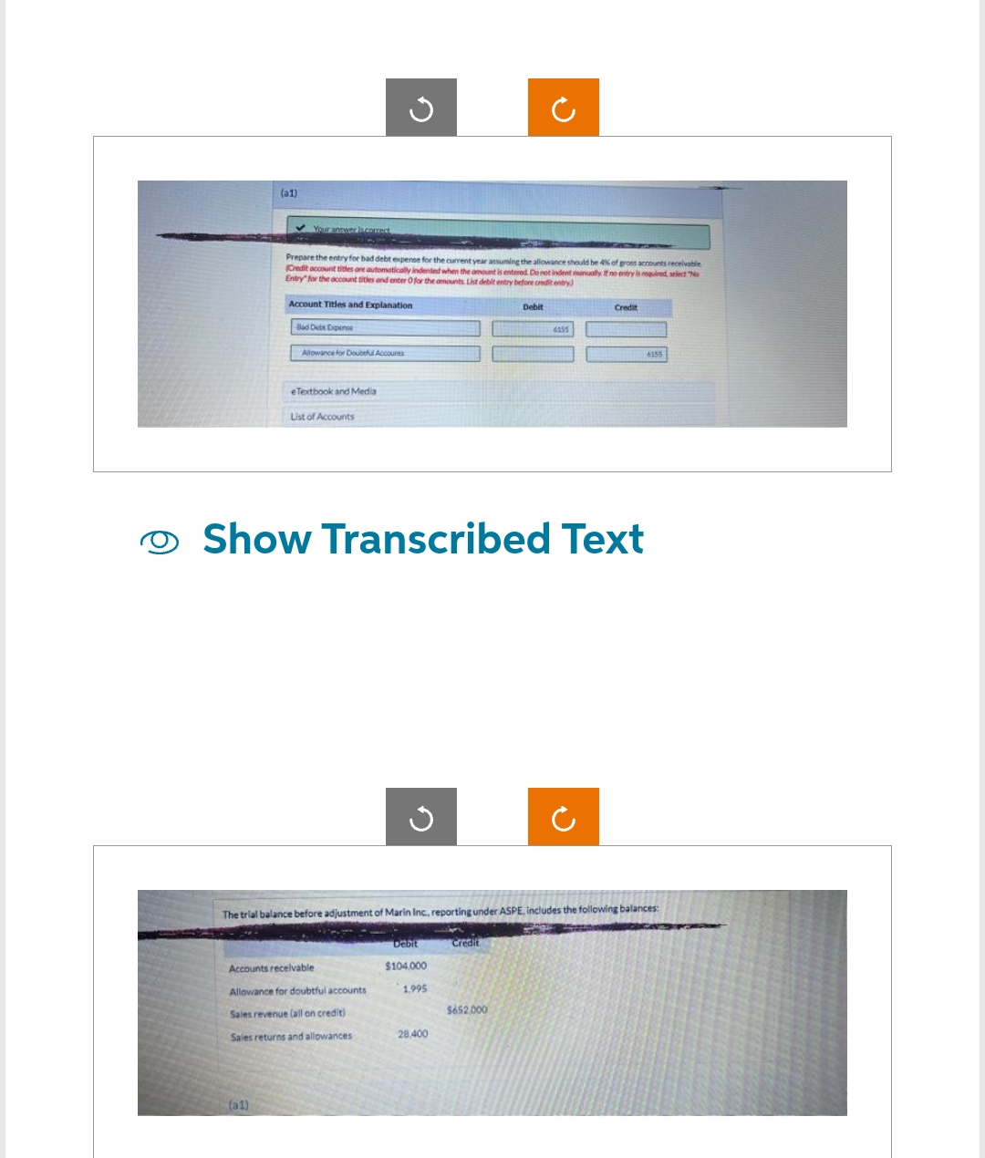 O
(a1)
✓ Your answer is correct
(a1)
Account Titles and Explanation
Bad Debe Expense
Prepare the entry for bad debt expense for the current year assuming the allowance should be 4% of gross accounts receivable
(Credit account titles are automatically indented when the amount is entered. Do not indent manually. If no entry is required, select "No
Entry for the account titles and enter O for the amounts List debit entry before credit entry)
Allowance for Doubtful Accounts
eTextbook and Media
G
List of Accounts
Accounts receivable
Allowance for doubtful accounts
Sales revenue (all on credit)
Sales returns and allowances
✓
Show Transcribed Text
28,400
C
Debit
Credit
$652,000
300
6155
The trial balance before adjustment of Marin Inc., reporting under ASPE, includes the following balances:
Debit
$104,000
1.995
Credit
6155