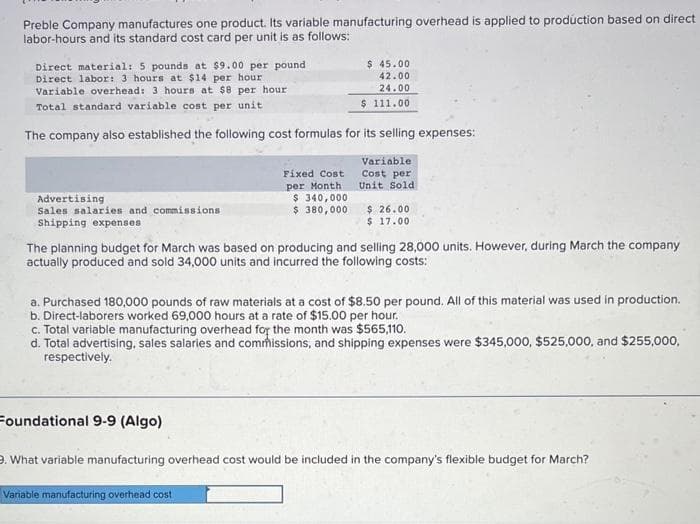 Preble Company manufactures one product. Its variable manufacturing overhead is applied to production based on direct
labor-hours and its standard cost card per unit is as follows:
Direct material: 5 pounds at $9.00 per pound
Direct labor: 3 hours at $14 per hour
Variable overhead: 3 hours at $8 per hour
Total standard variable cost per unit
The company also established the following cost formulas for its selling expenses:
Variable:
Cost per
Unit Sold
Advertising
Sales salaries and commissions
Shipping expenses
$ 45.00
42.00
24.00
$ 111.00
Fixed Cost
per Month
$ 340,000
$ 380,000
The planning budget for March was based on producing and selling 28,000 units. However, during March the company
actually produced and sold 34,000 units and incurred the following costs:
Foundational 9-9 (Algo)
$26.00
$ 17.00
a. Purchased 180,000 pounds of raw materials at a cost of $8.50 per pound. All of this material was used in production.
b. Direct-laborers worked 69,000 hours at a rate of $15.00 per hour.
c. Total variable manufacturing overhead for the month was $565,110.
d.
Total advertising, sales salaries and commissions, and shipping expenses were $345,000, $525,000, and $255,000,
respectively.
Variable manufacturing overhead cost
9. What variable manufacturing overhead cost would be included in the company's flexible budget for March?