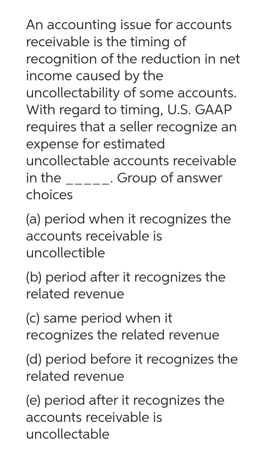 An accounting issue for accounts
receivable is the timing of
recognition of the reduction in net
income caused by the
uncollectability
of some accounts.
With regard to timing, U.S. GAAP
requires that a seller recognize an
expense for estimated
uncollectable accounts receivable
in the ______. Group of answer
choices
(a) period when it recognizes the
accounts receivable is
uncollectible
(b) period after it recognizes the
related revenue
(c) same period when it
recognizes the related revenue
(d) period before it recognizes the
related revenue
(e) period after it recognizes the
accounts receivable is
uncollectable