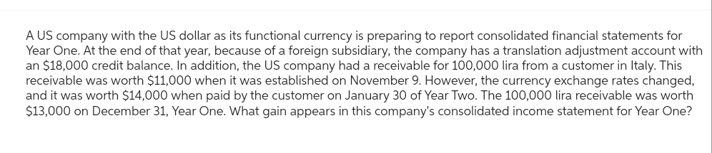 A US company with the US dollar as its functional currency is preparing to report consolidated financial statements for
Year One. At the end of that year, because of a foreign subsidiary, the company has a translation adjustment account with
an $18,000 credit balance. In addition, the US company had a receivable for 100,000 lira from a customer in Italy. This
receivable was worth $11,000 when it was established on November 9. However, the currency exchange rates changed,
and it was worth $14,000 when paid by the customer on January 30 of Year Two. The 100,000 lira receivable was worth
$13,000 on December 31, Year One. What gain appears in this company's consolidated income statement for Year One?