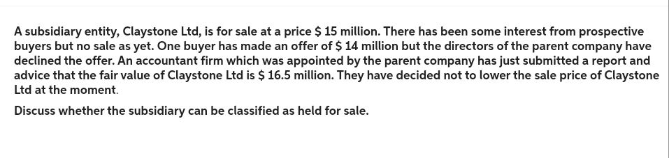 A subsidiary entity, Claystone Ltd, is for sale at a price $ 15 million. There has been some interest from prospective
buyers but no sale as yet. One buyer has made an offer of $ 14 million but the directors of the parent company have
declined the offer. An accountant firm which was appointed by the parent company has just submitted a report and
advice that the fair value of Claystone Ltd is $ 16.5 million. They have decided not to lower the sale price of Claystone
Ltd at the moment.
Discuss whether the subsidiary can be classified as held for sale.