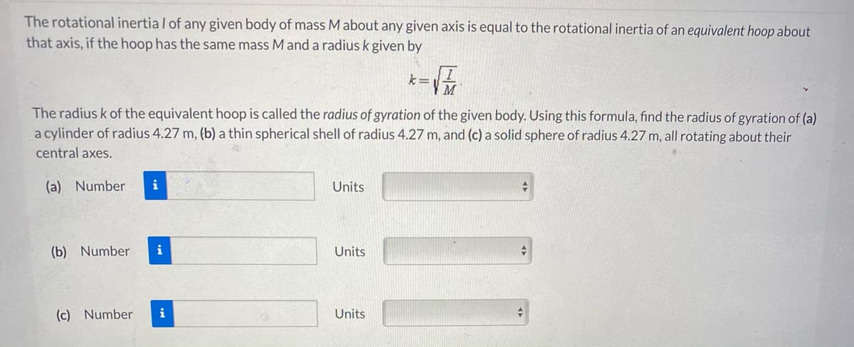 The rotational inertia / of any given body of mass M about any given axis is equal to the rotational inertia of an equivalent hoop about
that axis, if the hoop has the same mass Mand a radius k given by
The radius k of the equivalent hoop is called the radius of gyration of the given body. Using this formula, find the radius of gyration of (a)
a cylinder of radius 4.27 m, (b) a thin spherical shell of radius 4.27 m, and (c) a solid sphere of radius 4.27 m, all rotating about their
central axes.
(a) Number
i
Units
(b) Number
i
Units
(c) Number
i
Units
