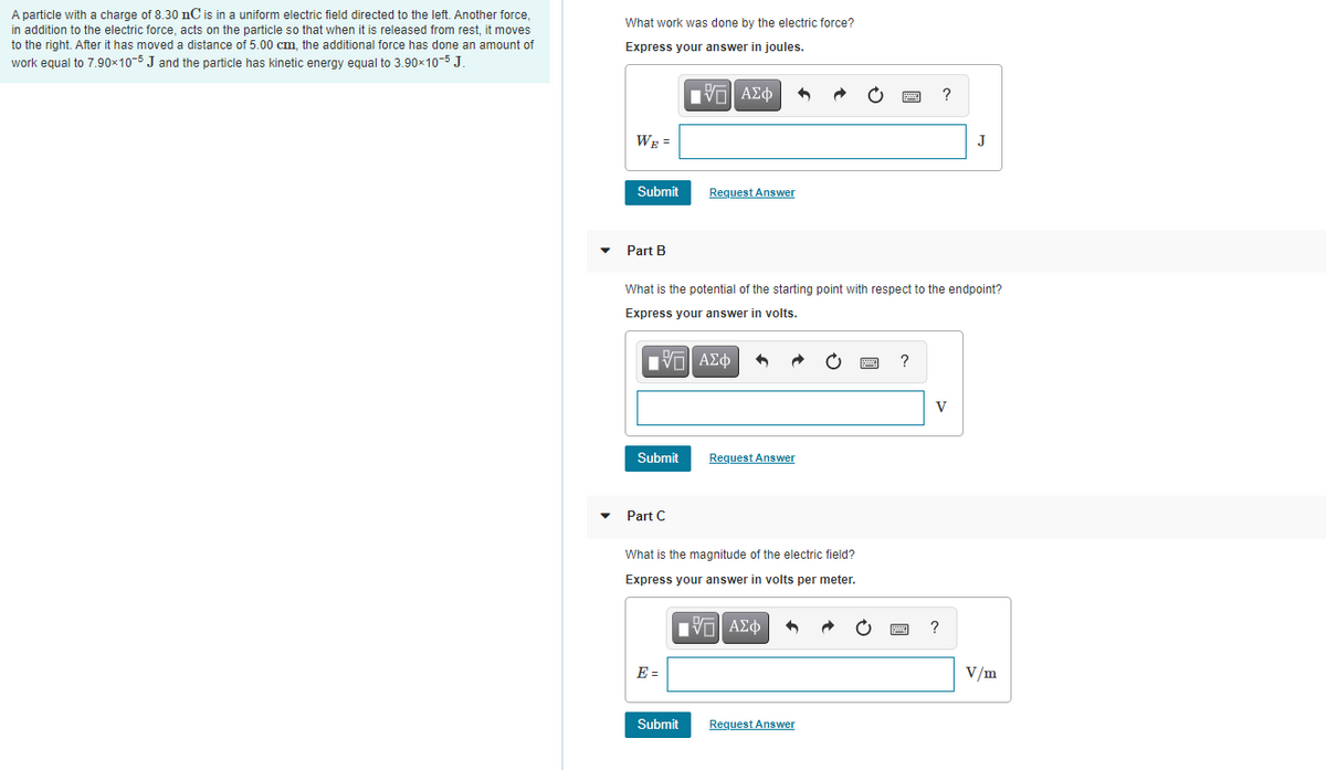 A particle with a charge of 8.30 nC is in a uniform electric field directed to the left. Another force,
in addition to the electric force, acts on the particle so that when it is released from rest, it moves
to the right. After it has moved a distance of 5.00 cm, the additional force has done an amount of
work equal to 7.90×10-5 J and the particle has kinetic energy equal to 3.90x10-5 J.
What work was done by the electric force?
Express your answer in joules.
HV ΑΣφ
?
WE =
J
Submit
Request Answer
Part B
What is the potential of the starting point with respect to the endpoint?
Express your answer in volts.
?
V
Submit
Request Answer
Part C
What is the magnitude of the electric field?
Express your answer in volts per meter.
?
E =
V/m
Submit
Request Answer
