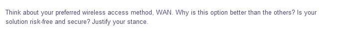 Think about your preferred wireless access method, WAN. Why is this option better than the others? Is your
solution risk-free and secure? Justify your stance.
