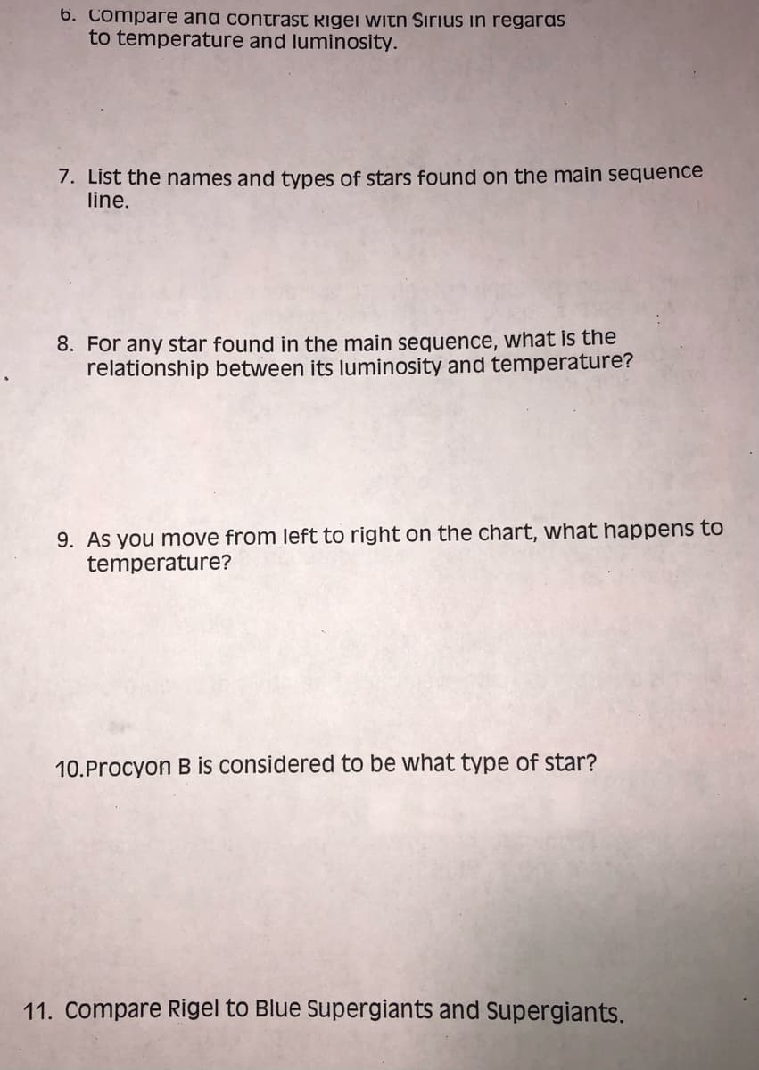 6. Compare and contrast Rigel with Sirius in regaras
to temperature and luminosity.
7. List the names and types of stars found on the main sequence
line.
8. For any star found in the main sequence, what is the
relationship between its luminosity and temperature?
9. As you move from left to right on the chart, what happens to
temperature?
10. Procyon B is considered to be what type of star?
11. Compare Rigel to Blue Supergiants and Supergiants.