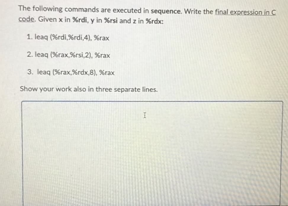 The following commands are executed in sequence. Write the final expression in C
code. Given x in %rdi, y in %rsi and z in %rdx:
1. leaq (%rdi,%rdi,4), %rax
2. leaq (%rax,%rsi,2), %rax
3. leaq (%rax, %rdx,8), %rax
Show your work also in three separate lines.
I