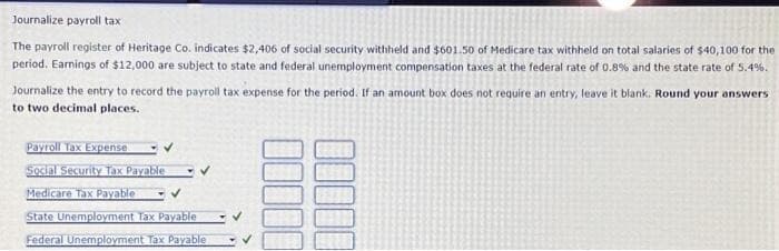 Journalize payroll tax
The payroll register of Heritage Co. indicates $2,406 of social security withheld and $601.50 of Medicare tax withheld on total salaries of $40,100 for the
period. Earnings of $12,000 are subject to state and federal unemployment compensation taxes at the federal rate of 0.8% and the state rate of 5.4%.
Journalize the entry to record the payroll tax expense for the period. If an amount box does not require an entry, leave it blank. Round your answers
to two decimal places.
Payroll Tax Expense
Social Security Tax Payable
Medicare Tax Payable
State Unemployment Tax Payable
Federal Unemployment Tax Payable