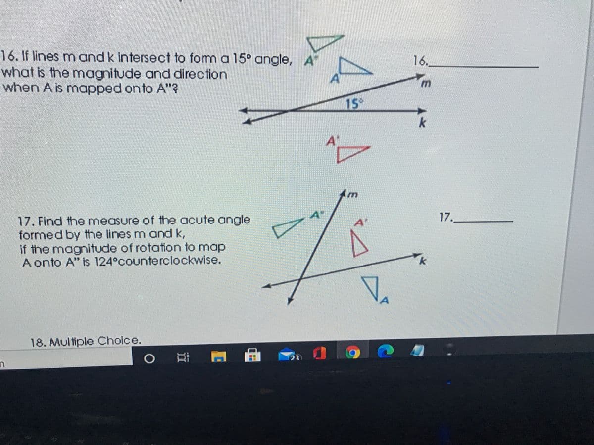 16. If lines m and k intersect to fom a 15° angle, A
what is the magnitude and direction
when A is mapped onto A"?
16.
AT
15
k
A
Am
17.
17. Find the measure of the acute angle
formed by the lines m and k,
if the magnitude of rotation to map
A onto A" is 124°counterclockwise.
A'
k
18. Multiple Choice.
Ai A A
23
