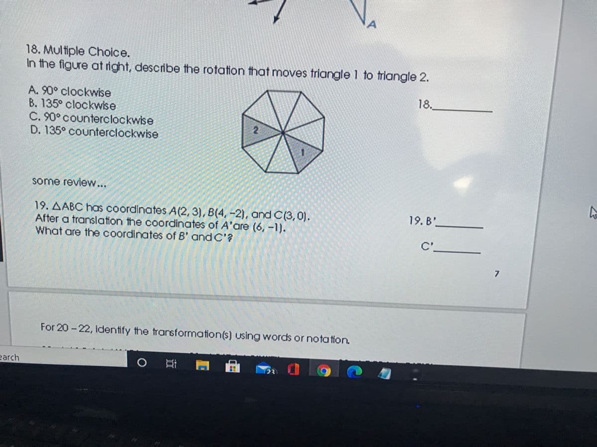 A
18. Multiple Choice.
In the figure at right, describe the rotation that moves triangle 1 to triangle 2.
18.
A. 90° clockwise
B. 135° clockwise
C. 90° counterclockwise
D. 135° counterclockwise
2
some review...
19. AABC has coordinates A(2,3), B(4,-2), and C(3,0).
After a translation the coordinates of A'are (6, -1).
What are the coordinates of B' and C'?
19. B'
C'.
7.
For 20-22, identify the transformation(s) using words or notation.
earch
23
