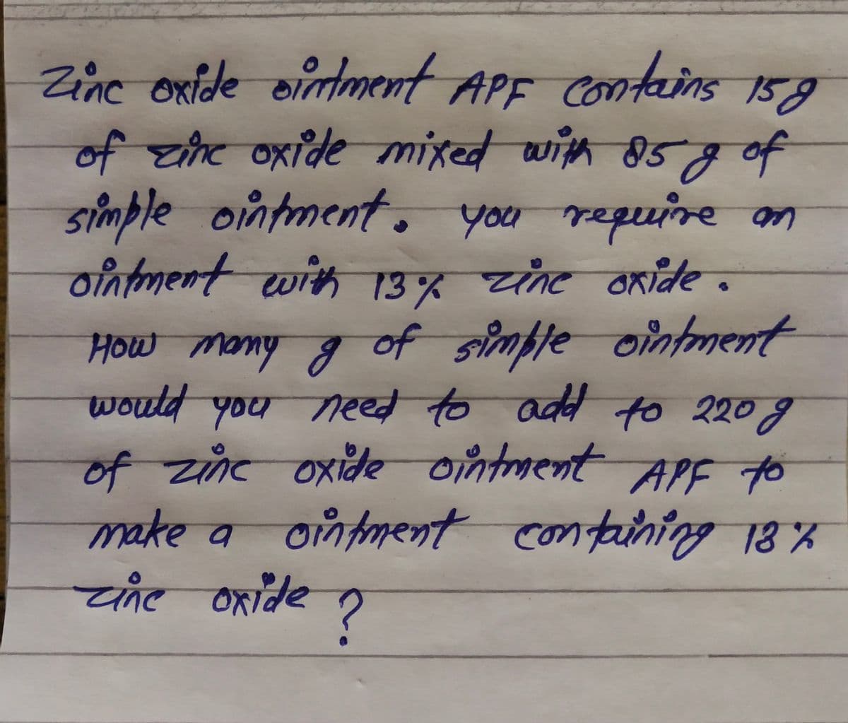 Zine oxide ointment
contains
159
of zhe oxide mixed with 85gof
simple ointment. you repuine on
ointment with 13% zine axide.
ß huow
would you need to add to 220g
How momy g of simfle ointment
of zine oxide ointment
APF to
ointment containing 18%
make a
चाट वरादe
