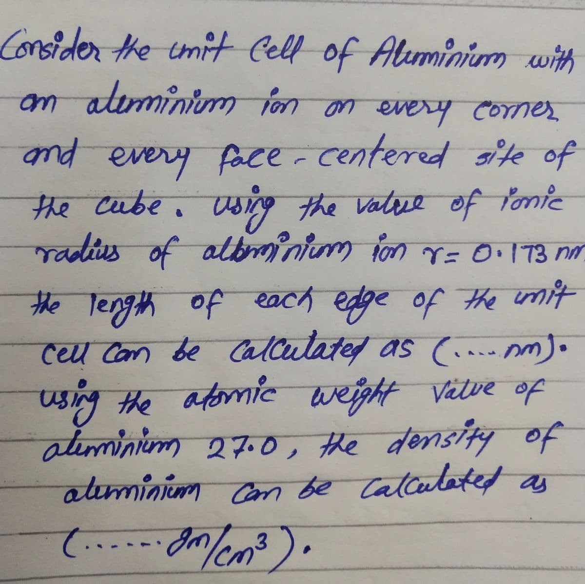 Consider the imitt Cell of
Aluminim with
am aleminim fon on every corner
um
pub
nd every e of
the cube. Wsing
radius of albinium fon V= O.173 nm
face- centered ite
the Valre of Ponie
altem
the length of each edge of the wmit
celu Com be Calculated as (.. m).
using the afomic
aleminim 27.0, the density of
alıminim on be
weight Vätve of
Calcatated as
