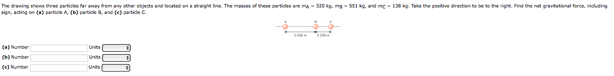 The drawing shows three particles far away from any other objects and located on a straight line. The masses of these particles are mA - 320 kg, mg - 551 kg, and mc - 138 kg. Take the positive direction to be to the right. Find the net gravitational force, including
sign, acting on (a) particle A, (b) particle B, and (c) particle C.
