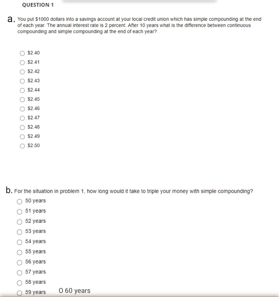 a, You put $1000 dollars into a savings account at your local credit union which has simple compounding at the end
of each year. The annual interest rate is 2 percent. After 10 years what is the difference between continuous
compounding and simple compounding at the end of each year?
$2.40
O $2.41
$2.42
O $2.43
$2.44
O $2.45
O $2.46
O $2.47
$2.48
O $2.49
O $2.50
b. For the situation in problem 1, how long would it take to triple your money with simple compounding?
50 years
51 years
52 years
53 years
54 years
55 years
56 years
57 years
58 years
59 years
О 60 years
