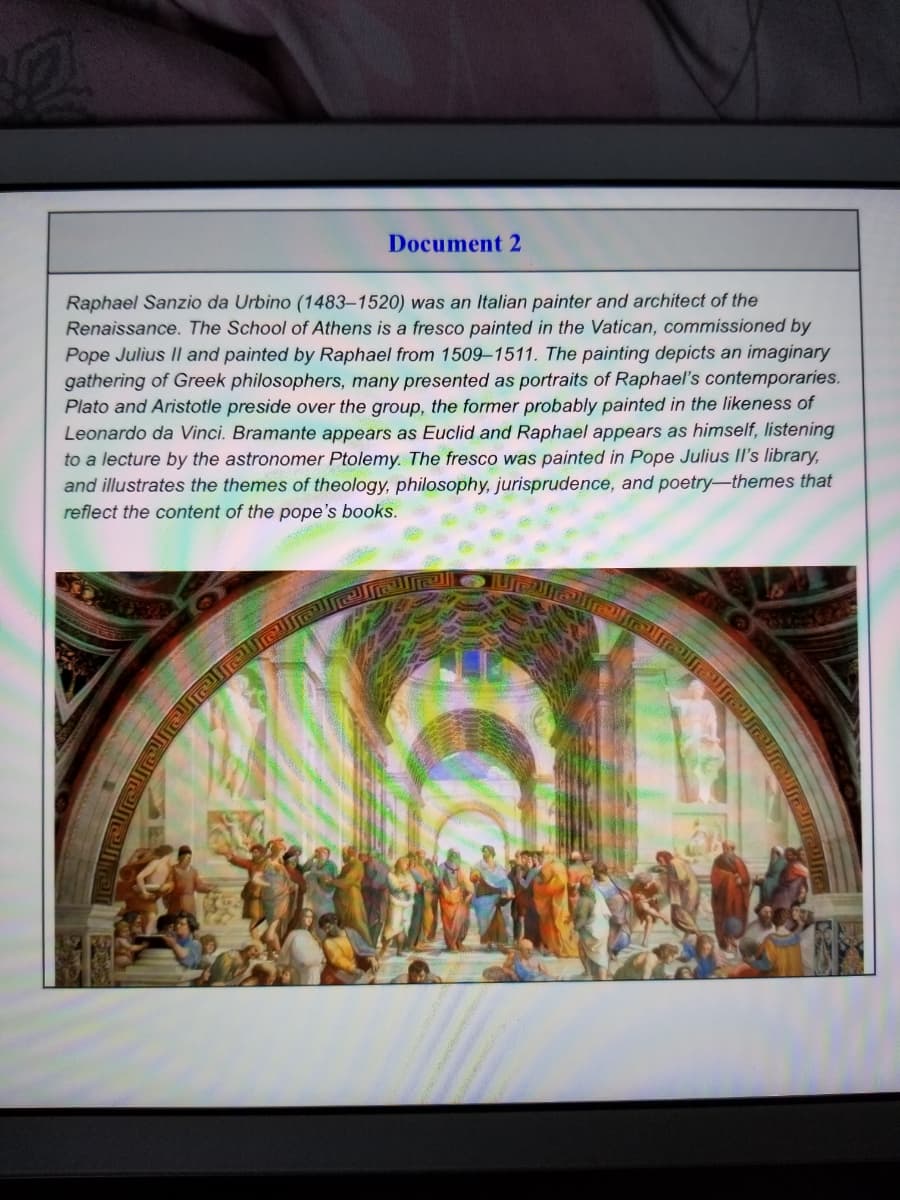 Document 2
Raphael Sanzio da Urbino (1483–1520) was an Italian painter and architect of the
Renaissance. The School of Athens is a fresco painted in the Vatican, commissioned by
Pope Julius Il and painted by Raphael from 1509–1511. The painting depicts an imaginary
gathering of Greek philosophers, many presented as portraits of Raphael's contemporaries.
Plato and Aristotle preside over the group, the former probably painted in the likeness of
Leonardo da Vinci. Bramante appears as Euclid and Raphael appears as himself, listening
to a lecture by the astronomer Ptolemy. The fresco was painted in Pope Julius II's library,
and illustrates the themes of theology, philosophy, jurisprudence, and poetry-themes that
reflect the content of the pope's books.
