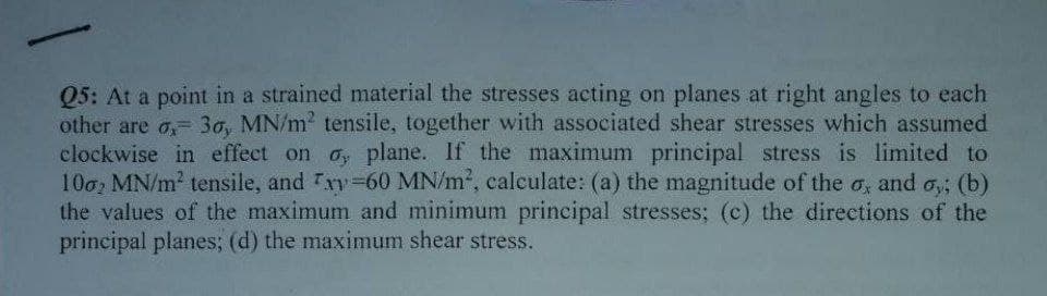 Q5: At a point in a strained material the stresses acting on planes at right angles to each
other are o, 30, MN/m² tensile, together with associated shear stresses which assumed
clockwise in effect on oy plane. If the maximum principal stress is limited to
1002 MN/m² tensile, and xy-60 MN/m², calculate: (a) the magnitude of the o, and oy; (b)
the values of the maximum and minimum principal stresses; (c) the directions of the
principal planes; (d) the maximum shear stress.