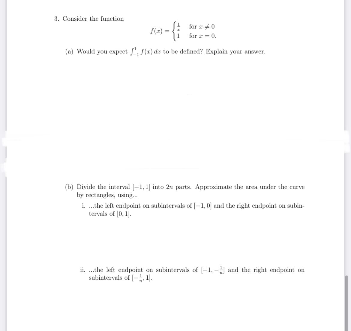 3. Consider the function
{i
for x +0
f(x)
for x = 0.
(a) Would you expect , f(x) dx to be defined? Explain your answer.
(b) Divide the interval [-1, 1] into 2n parts. Approximate the area under the curve
by rectangles, using...
i. .the left endpoint on subintervals of [-1,0] and the right endpoint on subin-
tervals of [0, 1].
ii. ..the left endpoint on subintervals of [-1, - and the right endpoint on
subintervals of [-;, 1].
