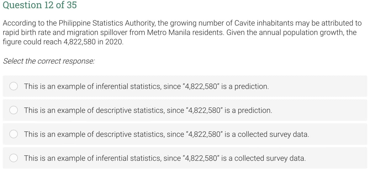 Question 12 of 35
According to the Philippine Statistics Authority, the growing number of Cavite inhabitants may be attributed to
rapid birth rate and migration spillover from Metro Manila residents. Given the annual population growth, the
figure could reach 4,822,580 in 2020.
Select the correct response:
This is an example of inferential statistics, since "4,822,580" is a prediction.
This is an example of descriptive statistics, since "4,822,580" is a prediction.
This is an example of descriptive statistics, since "4,822,580" is a collected survey data.
This is an example of inferential statistics, since "4,822,580" is a collected survey data.