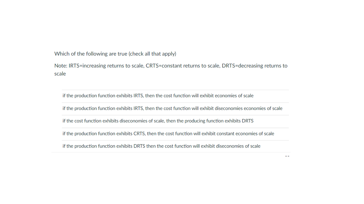 Which of the following are true (check all that apply)
Note: IRTS=increasing returns to scale, CRTS=constant returns to scale, DRTS=decreasing returns to
scale
if the production function exhibits IRTS, then the cost function will exhibit economies of scale
if the production function exhibits IRTS, then the cost function will exhibit diseconomies economies of scale
if the cost function exhibits diseconomies of scale, then the producing function exhibits DRTS
if the production function exhibits CRTS, then the cost function will exhibit constant economies of scale
if the production function exhibits DRTS then the cost function will exhibit diseconomies of scale
