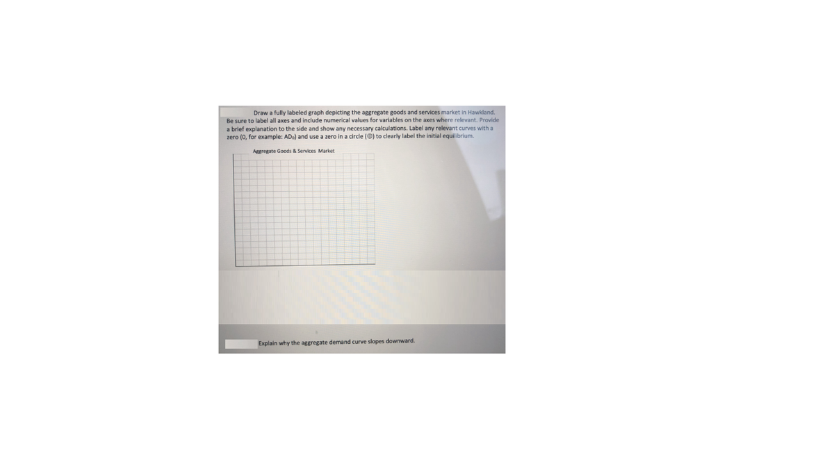 Draw a fully labeled graph depicting the aggregate goods and services market in Hawkland.
Be sure to label all axes and include numerical values for variables on the axes where relevant. Provide
a brief explanation to the side and show any necessary calculations. Label any relevant curves with a
zero (0, for example: ADo) and use a zero in a circle (@) to clearly label the initial equilibrium.
Aggregate Goods & Services Market
Explain why the aggregate demand curve slopes downward.
