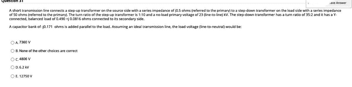 Questior
ave Answer
A short transmission line connects a step-up transformer on the source side with a series impedance of j0.5 ohms (referred to the primary) to a step-down transformer on the load side with a series impedance
of 50 ohms (referred to the primary). The turn ratio of the step-up transformer is 1:10 and a no-load primary voltage of 23 (line-to-line) kV. The step-down transformer has a turn ratio of 35:2 and it has a Y-
connected, balanced load of 0.490 +ị 0.0816 ohms connected to its secondary side.
A capacitor bank of -j0.171 ohms is added parallel to the load. Assuming an ideal transmission line, the load voltage (line-to-neutral) would be:
O A, 7360 V
O B. None of the other choices are correct
OC. 4806 V
O D. 6.2 kV
O E. 12750 V
