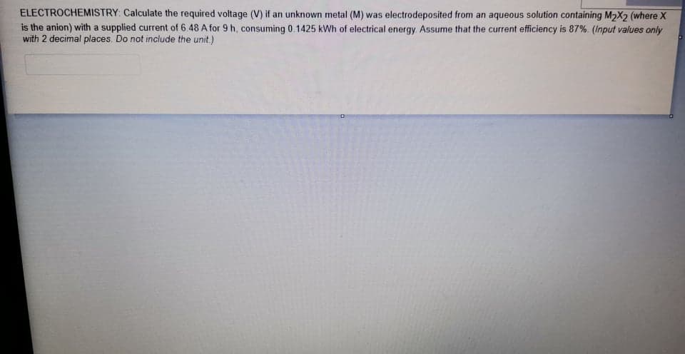 ELECTROCHEMISTRY: Calculate the required voltage (V) if an unknown metal (M) was electrodeposited from an aqueous solution containing M2X2 (where X
is the anion) with a supplied current of 6.48 A for 9 h, consuming 0.1425 kWh of electrical energy Assume that the current efficiency is 87%. (Input values only
with 2 decimal places. Do not include the unit.)
