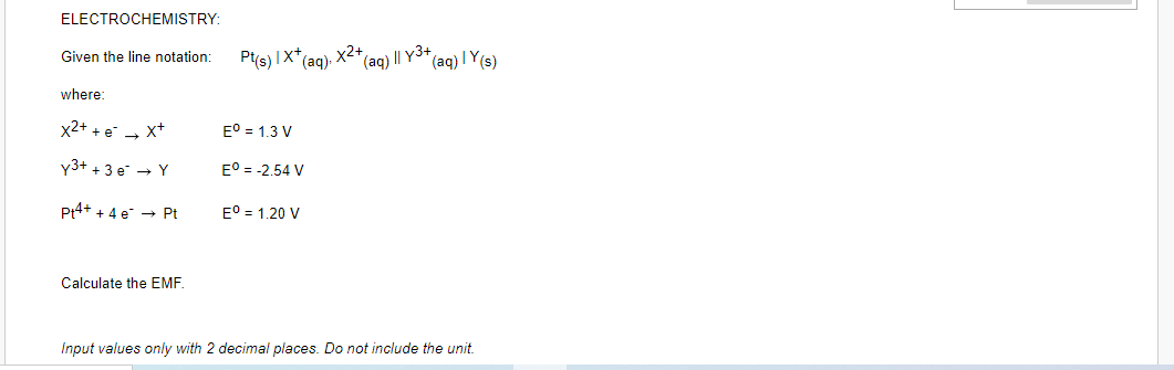 ELECTROCHEMISTRY:
X2+
(aq) I| Y3+
Given the line notation:
Pts) IX*
(aq)-
(aq) I Y(s)
where:
x2+ +e - x+
E° = 1.3 V
y3+ +3 e → Y
E° = -2.54 V
Pt4+ + 4 e → Pt
E° = 1.20 V
Calculate the EMF.
Input values only with 2 decimal places. Do not include the unit.
