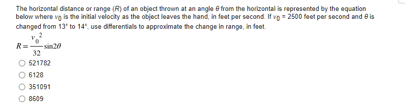 The horizontal distance or range (R) of an object thrown at an angle e from the horizontal is represented by the equation
below where vo is the initial velocity as the object leaves the hand, in feet per second. If vo = 2500 feet per second and e is
changed from 13° to 14°, use differentials to approximate the change in range, in feet.
2
R =
-sin20
32
521782
6128
351091
8609
