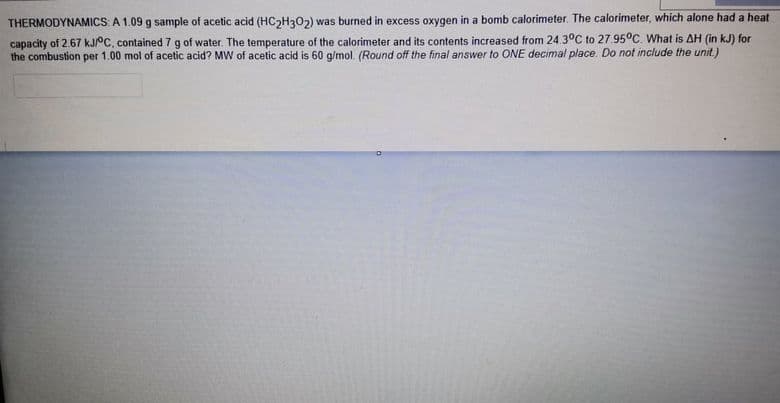 THERMODYNAMICS: A 1.09 g sample of acetic acid (HC2H302) was burned in excess oxygen in a bomb calorimeter. The calorimeter, which alone had a heat
capacity of 2.67 KJPC, contained 7 g of water. The temperature of the calorimeter and its contents increased from 24.3°C to 27.95°C. What is AH (in kJ) for
the combustion per 1.00 mol of acetic acid? MW of acetic acid is 60 g/mol. (Round off the final answer to ONE decimal place. Do not include the unit.)
