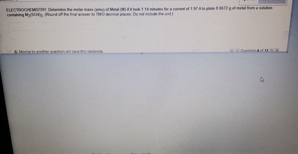 ELECTROCHEMISTRY: Determine the molar mass (amu) of Metal (M) if it took 1.14 minutes for a current of 1.97 A to plate 0.0672 g of metal from a solution
containing M2(S04)3 (Round off the final answer to TWO decimal places. Do not include the unit.)
A Moving to another question will save this response.
«< Question 6 of 12 »
