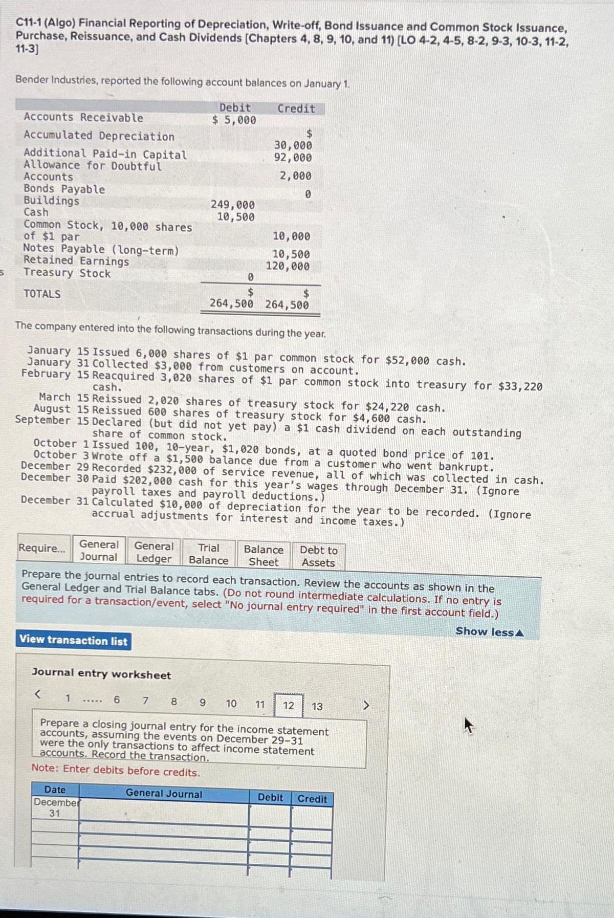 S
C11-1 (Algo) Financial Reporting of Depreciation, Write-off, Bond Issuance and Common Stock Issuance,
Purchase, Reissuance, and Cash Dividends [Chapters 4, 8, 9, 10, and 11) [LO 4-2, 4-5, 8-2, 9-3, 10-3, 11-2,
11-3]
Bender Industries, reported the following account balances on January 1.
Credit
Accounts Receivable
Accumulated Depreciation
Additional Paid-in Capital
Allowance for Doubtful
Accounts
Bonds Payable
Buildings
Cash
Common Stock, 10,000 shares
of $1 par
Notes Payable (long-term)
Retained Earnings
Treasury Stock
TOTALS
Debit
$ 5,000
249,000
10,500
0
$
264,500
$
30,000
92,000
2,000
0
10,000
10,500
120,000
The company entered into the following transactions during the year.
January 15 Issued 6,000 shares of $1 par common stock for $52,000 cash.
January 31 Collected $3,000 from customers on account.
February 15 Reacquired 3,020 shares of $1 par common stock into treasury for $33, 220
View transaction list
$
264,500
cash.
March 15 Reissued 2,020 shares of treasury stock for $24,220 cash.
August 15 Reissued 600 shares of treasury stock for $4,600 cash.
September 15 Declared (but did not yet pay) a $1 cash dividend on each outstanding
share of common stock.
October 1 Issued 100, 10-year, $1,020 bonds, at a quoted bond price of 101.
October 3 Wrote off a $1,500 balance due from a customer who went bankrupt.
December 29 Recorded $232,000 of service revenue, all of which was collected in cash.
December 30 Paid $202,000 cash for this year's wages through December 31. (Ignore
payroll taxes and payroll deductions.)
Date
December
31
December 31 Calculated $10,000 of depreciation for the year to be recorded. (Ignore
accrual adjustments for interest and income taxes.)
General General Trial Balance Debt to
Journal Ledger Balance Sheet Assets
Require...
Prepare the journal entries to record each transaction. Review the accounts as shown in the
General Ledger and Trial Balance tabs. (Do not round intermediate calculations.
required for a transaction/event, select "No journal entry required" in the first account field.)
no entry is
Show less A
Journal entry worksheet
< 1
6 7 8 9 10 11 12 13
Prepare a closing journal entry for the income statement
accounts, assuming the events on December 29-31
were the only transactions to affect income statement
accounts. Record the transaction.
Note: Enter debits before credits.
General Journal
Debit
Credit
>