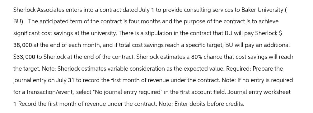 Sherlock Associates enters into a contract dated July 1 to provide consulting services to Baker University (
BU). The anticipated term of the contract is four months and the purpose of the contract is to achieve
significant cost savings at the university. There is a stipulation in the contract that BU will pay Sherlock $
38,000 at the end of each month, and if total cost savings reach a specific target, BU will pay an additional
$33,000 to Sherlock at the end of the contract. Sherlock estimates a 80% chance that cost savings will reach
the target. Note: Sherlock estimates variable consideration as the expected value. Required: Prepare the
journal entry on July 31 to record the first month of revenue under the contract. Note: If no entry is required
for a transaction/event, select "No journal entry required" in the first account field. Journal entry worksheet
1 Record the first month of revenue under the contract. Note: Enter debits before credits.