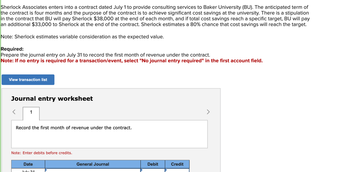 Sherlock Associates enters into a contract dated July 1 to provide consulting services to Baker University (BU). The anticipated term of
the contract is four months and the purpose of the contract is to achieve significant cost savings at the university. There is a stipulation
in the contract that BU will pay Sherlock $38,000 at the end of each month, and if total cost savings reach a specific target, BU will pay
an additional $33,000 to Sherlock at the end of the contract. Sherlock estimates a 80% chance that cost savings will reach the target.
Note: Sherlock estimates variable consideration as the expected value.
Required:
Prepare the journal entry on July 31 to record the first month of revenue under the contract.
Note: If no entry is required for a transaction/event, select "No journal entry required" in the first account field.
View transaction list
Journal entry worksheet
1
Record the first month of revenue under the contract.
Note: Enter debits before credits.
Date
July 21
General Journal
Debit
Credit