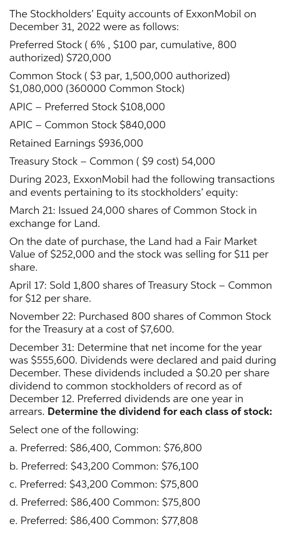 The Stockholders' Equity accounts of ExxonMobil on
December 31, 2022 were as follows:
Preferred Stock ( 6%, $100 par, cumulative, 800
authorized) $720,000
Common Stock ( $3 par, 1,500,000 authorized)
$1,080,000 (360000 Common Stock)
APIC - Preferred Stock $108,000
APIC - Common Stock $840,000
Retained Earnings $936,000
Treasury Stock - Common ($9 cost) 54,000
During 2023, ExxonMobil had the following transactions
and events pertaining to its stockholders' equity:
March 21: Issued 24,000 shares of Common Stock in
exchange for Land.
On the date of purchase, the Land had a Fair Market
Value of $252,000 and the stock was selling for $11 per
share.
April 17: Sold 1,800 shares of Treasury Stock - Common
for $12 per share.
November 22: Purchased 800 shares of Common Stock
for the Treasury at a cost of $7,600.
December 31: Determine that net income for the year
was $555,600. Dividends were declared and paid during
December. These dividends included a $0.20 per share
dividend to common stockholders of record as of
December 12. Preferred dividends are one year in
arrears. Determine the dividend for each class of stock:
Select one of the following:
a. Preferred: $86,400, Common: $76,800
b. Preferred: $43,200 Common: $76,100
c. Preferred: $43,200 Common: $75,800
d. Preferred: $86,400 Common: $75,800
e. Preferred: $86,400 Common: $77,808