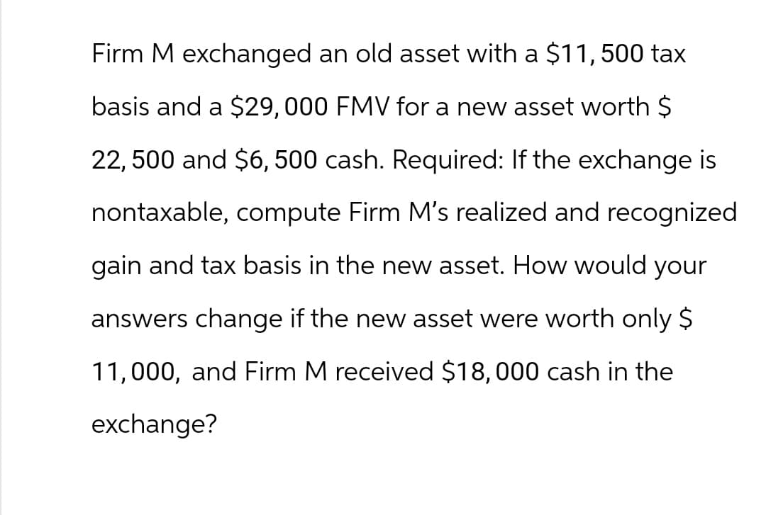 Firm M exchanged an old asset with a $11, 500 tax
basis and a $29, 000 FMV for a new asset worth $
22,500 and $6,500 cash. Required: If the exchange is
nontaxable, compute Firm M's realized and recognized
gain and tax basis in the new asset. How would your
answers change if the new asset were worth only $
11,000, and Firm M received $18,000 cash in the
exchange?