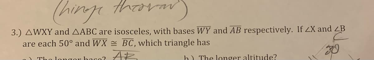 (hinge thara
thron
vav
3.) AWXY and AABC are isosceles, with bases WY and AB respectively. If ZX and ZB
are each 50° and WX = BC, which triangle has
longor baco?
h) The longer altitude?
