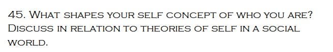 45. WHAT SHAPES YOUR SELF CONCEPT OF WHO YOU ARE?
DISCUSS IN RELATION TO THEORIES OF SELF IN A SOCIAL
WORLD.