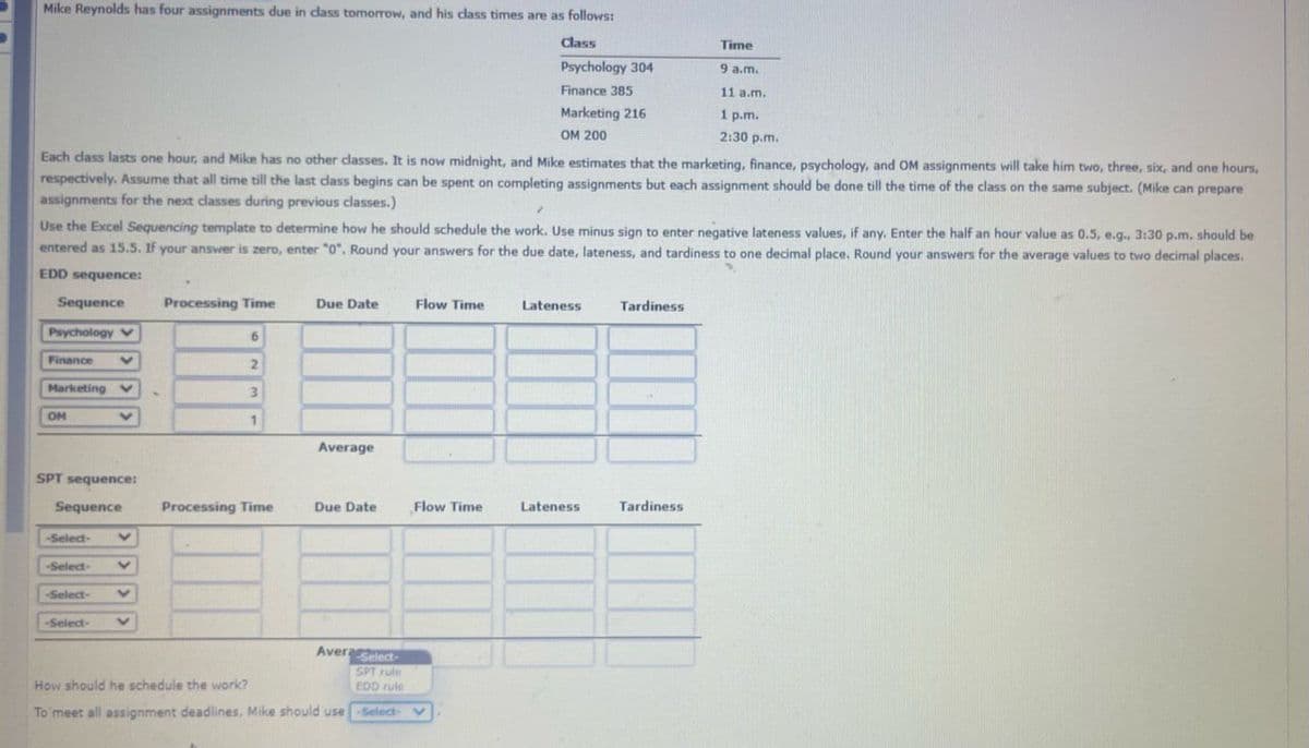Mike Reynolds has four assignments due in class tomorrow, and his class times are as follows:
Class
Psychology 304
Finance 385
Marketing 216
OM 200
Time
9 a.m.
11 a.m.
1 p.m.
2:30 p.m.
Each class lasts one hour, and Mike has no other classes. It is now midnight, and Mike estimates that the marketing, finance, psychology, and OM assignments will take him two, three, six, and one hours,
respectively. Assume that all time till the last class begins can be spent on completing assignments but each assignment should be done till the time of the class on the same subject. (Mike can prepare
assignments for the next classes during previous classes.)
✓
Use the Excel Sequencing template to determine how he should schedule the work. Use minus sign to enter negative lateness values, if any. Enter the half an hour value as 0.5, e.g., 3:30 p.m. should be
entered as 15.5. If your answer is zero, enter "0". Round your answers for the due date, lateness, and tardiness to one decimal place. Round your answers for the average values to two decimal places.
EDD sequence:
Sequence
Psychology V
Finance
Marketing V
OM
-Select-
SPT sequence:
Sequence
-Select-
V
-Select-
-Select-
V
V
V
V
Processing Time
6
2
3
1
Processing Time
Due Date
Average
Due Date
Avera Select-
SPT rule
EDD rule
How should he schedule the work?
To meet all assignment deadlines, Mike should use -Select-
Flow Time
Flow Time
Lateness
Lateness
Tardiness
Tardiness