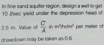 In fine sand aquifer region, design a well to get
10 l/sec yield under the depression head of
с
CR
A
drawdown may be taken as 0.6.
2.5 m. Value of
in m³/hr/m² per meter of