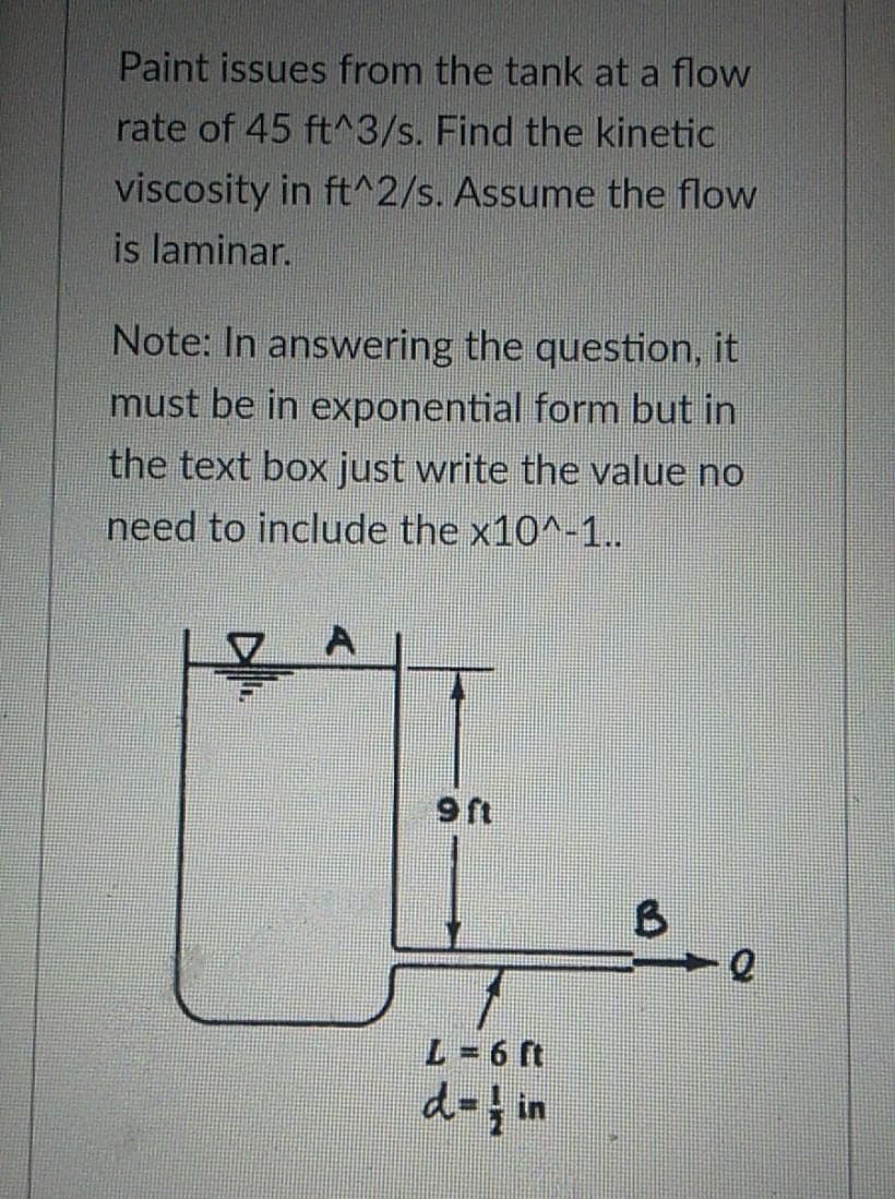 Paint issues from the tank at a flow
rate of 45 ft^3/s. Find the kinetic
viscosity in ft^2/s. Assume the flow
is laminar.
Note: In answering the question, it
must be in exponential form but in
the text box just write the value no
need to include the x10^-1..
9 ft
L=6 ft
d=in
B
Q